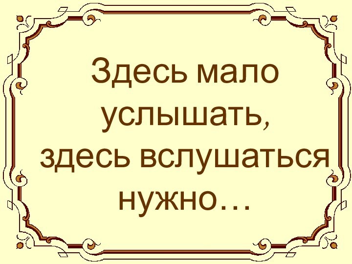 Здесь мало услышать, здесь вслушаться нужно…