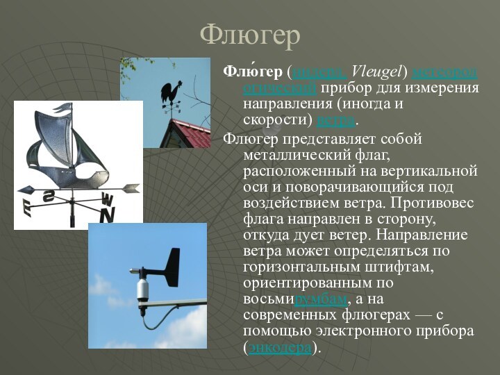 ФлюгерФлю́гер (нидерл. Vleugel) метеорологический прибор для измерения направления (иногда и скорости) ветра. Флюгер представляет собой металлический флаг,