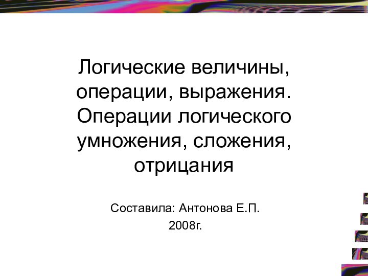 Логические величины, операции, выражения. Операции логического умножения, сложения, отрицания Составила: Антонова Е.П.2008г.