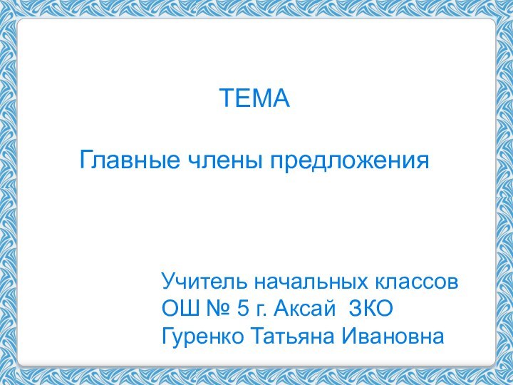 ТЕМАГлавные члены предложенияУчитель начальных классовОШ № 5 г. Аксай ЗКОГуренко Татьяна Ивановна