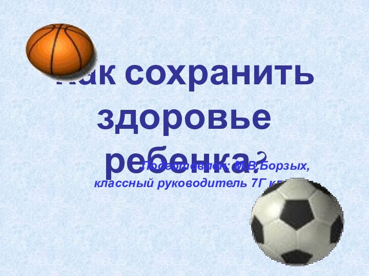 Как сохранить здоровье ребенка?Подготовлен: М.В.Борзых,классный руководитель 7Г класса