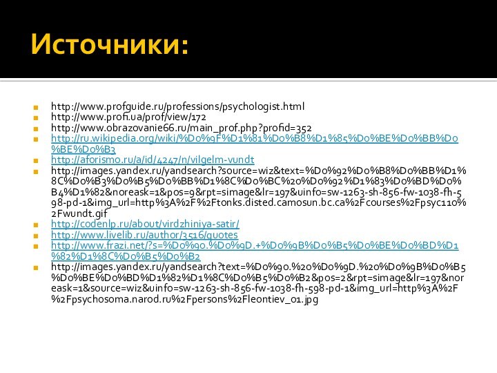 Источники:http://www.profguide.ru/professions/psychologist.html http://www.profi.ua/prof/view/172 http://www.obrazovanie66.ru/main_prof.php?profid=352 http://ru.wikipedia.org/wiki/%D0%9F%D1%81%D0%B8%D1%85%D0%BE%D0%BB%D0%BE%D0%B3http://aforismo.ru/a/id/4247/n/vilgelm-vundthttp://images.yandex.ru/yandsearch?source=wiz&text=%D0%92%D0%B8%D0%BB%D1%8C%D0%B3%D0%B5%D0%BB%D1%8C%D0%BC%20%D0%92%D1%83%D0%BD%D0%B4%D1%82&noreask=1&pos=9&rpt=simage&lr=197&uinfo=sw-1263-sh-856-fw-1038-fh-598-pd-1&img_url=http%3A%2F%2Ftonks.disted.camosun.bc.ca%2Fcourses%2Fpsyc110%2Fwundt.gifhttp://codenlp.ru/about/virdzhiniya-satir/http://www.livelib.ru/author/3516/quoteshttp://www.frazi.net/?s=%D0%90.%D0%9D.+%D0%9B%D0%B5%D0%BE%D0%BD%D1%82%D1%8C%D0%B5%D0%B2http://images.yandex.ru/yandsearch?text=%D0%90.%20%D0%9D.%20%D0%9B%D0%B5%D0%BE%D0%BD%D1%82%D1%8C%D0%B5%D0%B2&pos=2&rpt=simage&lr=197&noreask=1&source=wiz&uinfo=sw-1263-sh-856-fw-1038-fh-598-pd-1&img_url=http%3A%2F%2Fpsychosoma.narod.ru%2Fpersons%2Fleontiev_01.jpg