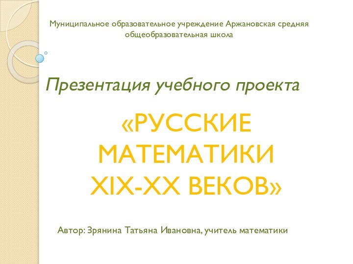 Презентация учебного проектаАвтор: Зрянина Татьяна Ивановна, учитель математики«РУССКИЕ МАТЕМАТИКИ XIX-XX ВЕКОВ»Муниципальное образовательное