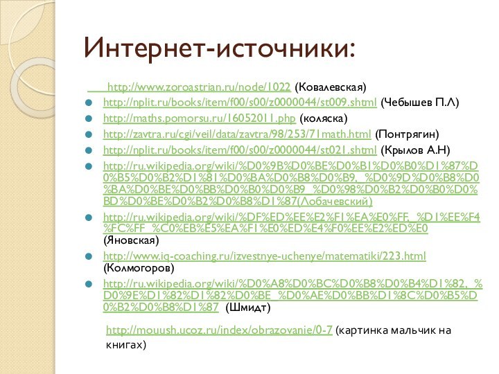 Интернет-источники:   http://www.zoroastrian.ru/node/1022 (Ковалевская)http://nplit.ru/books/item/f00/s00/z0000044/st009.shtml (Чебышев П.Л)http://maths.pomorsu.ru/16052011.php (коляска)http://zavtra.ru/cgi/veil/data/zavtra/98/253/71math.html (Понтрягин)http://nplit.ru/books/item/f00/s00/z0000044/st021.shtml (Крылов А.Н)http://ru.wikipedia.org/wiki/%D0%9B%D0%BE%D0%B1%D0%B0%D1%87%D0%B5%D0%B2%D1%81%D0%BA%D0%B8%D0%B9,_%D0%9D%D0%B8%D0%BA%D0%BE%D0%BB%D0%B0%D0%B9_%D0%98%D0%B2%D0%B0%D0%BD%D0%BE%D0%B2%D0%B8%D1%87(Лобачевский)http://ru.wikipedia.org/wiki/%DF%ED%EE%E2%F1%EA%E0%FF,_%D1%EE%F4%FC%FF_%C0%EB%E5%EA%F1%E0%ED%E4%F0%EE%E2%ED%E0 (Яновская)http://www.iq-coaching.ru/izvestnye-uchenye/matematiki/223.html