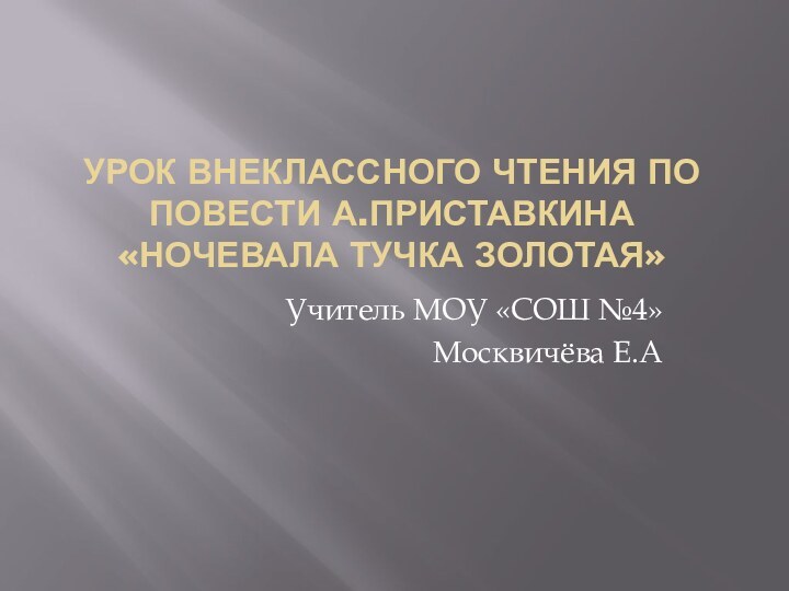 Урок внеклассного чтения по повести А.Приставкина «Ночевала тучка золотая»Учитель МОУ «СОШ №4»Москвичёва Е.А