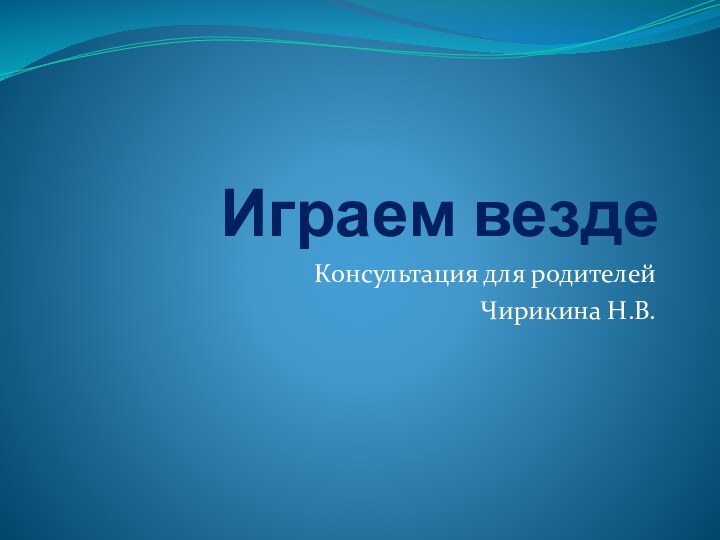 Играем вездеКонсультация для родителей Чирикина Н.В.