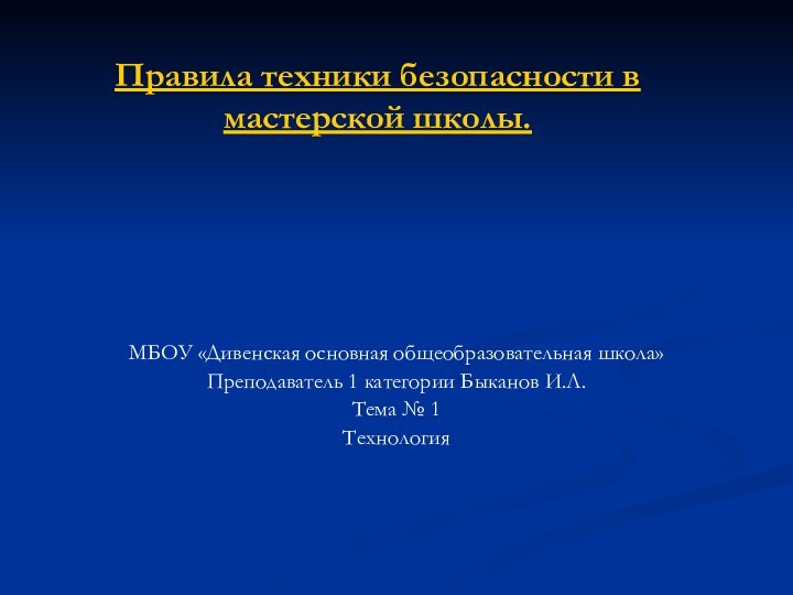 Правила техники безопасности в мастерской школы.МБОУ «Дивенская основная общеобразовательная школа»Преподаватель 1 категории Быканов И.Л.Тема № 1Технология