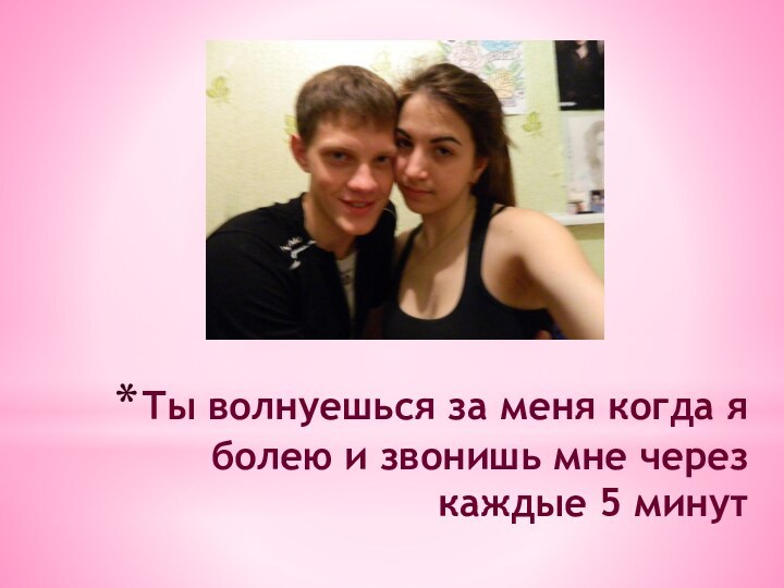 Ты волнуешься за меня когда я болею и звонишь мне через каждые 5 минут