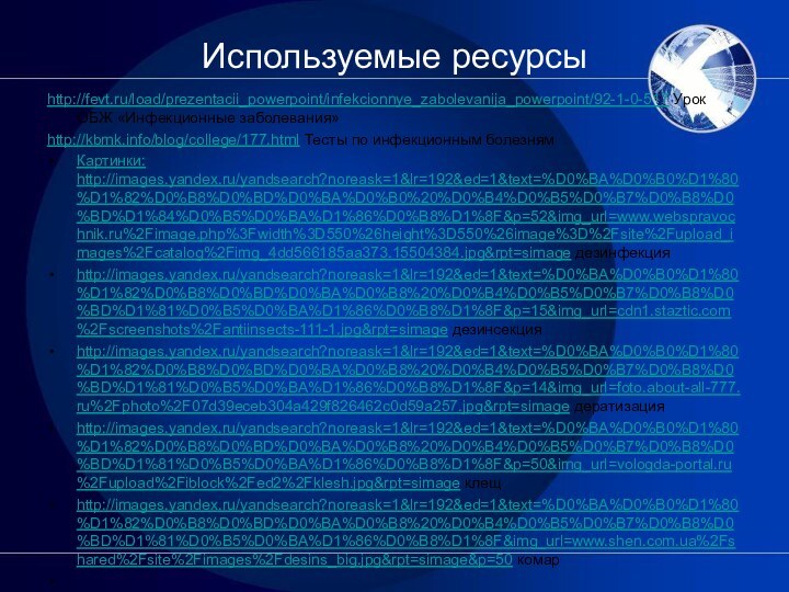 Используемые ресурсыhttp://fevt.ru/load/prezentacii_powerpoint/infekcionnye_zabolevanija_powerpoint/92-1-0-517 Урок ОБЖ «Инфекционные заболевания»http://kbmk.info/blog/college/177.html Тесты по инфекционным болезнямКартинки: http://images.yandex.ru/yandsearch?noreask=1&lr=192&ed=1&text=%D0%BA%D0%B0%D1%80%D1%82%D0%B8%D0%BD%D0%BA%D0%B0%20%D0%B4%D0%B5%D0%B7%D0%B8%D0%BD%D1%84%D0%B5%D0%BA%D1%86%D0%B8%D1%8F&p=52&img_url=www.webspravochnik.ru%2Fimage.php%3Fwidth%3D550%26height%3D550%26image%3D%2Fsite%2Fupload_images%2Fcatalog%2Fimg_4dd566185aa373.15504384.jpg&rpt=simage дезинфекцияhttp://images.yandex.ru/yandsearch?noreask=1&lr=192&ed=1&text=%D0%BA%D0%B0%D1%80%D1%82%D0%B8%D0%BD%D0%BA%D0%B8%20%D0%B4%D0%B5%D0%B7%D0%B8%D0%BD%D1%81%D0%B5%D0%BA%D1%86%D0%B8%D1%8F&p=15&img_url=cdn1.staztic.com%2Fscreenshots%2Fantiinsects-111-1.jpg&rpt=simage дезинсекцияhttp://images.yandex.ru/yandsearch?noreask=1&lr=192&ed=1&text=%D0%BA%D0%B0%D1%80%D1%82%D0%B8%D0%BD%D0%BA%D0%B8%20%D0%B4%D0%B5%D0%B7%D0%B8%D0%BD%D1%81%D0%B5%D0%BA%D1%86%D0%B8%D1%8F&p=14&img_url=foto.about-all-777.ru%2Fphoto%2F07d39eceb304a429f826462c0d59a257.jpg&rpt=simage дератизацияhttp://images.yandex.ru/yandsearch?noreask=1&lr=192&ed=1&text=%D0%BA%D0%B0%D1%80%D1%82%D0%B8%D0%BD%D0%BA%D0%B8%20%D0%B4%D0%B5%D0%B7%D0%B8%D0%BD%D1%81%D0%B5%D0%BA%D1%86%D0%B8%D1%8F&p=50&img_url=vologda-portal.ru%2Fupload%2Fiblock%2Fed2%2Fklesh.jpg&rpt=simage клещhttp://images.yandex.ru/yandsearch?noreask=1&lr=192&ed=1&text=%D0%BA%D0%B0%D1%80%D1%82%D0%B8%D0%BD%D0%BA%D0%B8%20%D0%B4%D0%B5%D0%B7%D0%B8%D0%BD%D1%81%D0%B5%D0%BA%D1%86%D0%B8%D1%8F&img_url=www.shen.com.ua%2Fshared%2Fsite%2Fimages%2Fdesins_big.jpg&rpt=simage&p=50 комар 