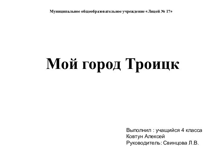 Мой город ТроицкМуниципальное общеобразовательное учреждение «Лицей № 17»Выполнил : учащийся 4 классаКовтун Алексей Руководитель: Свинцова Л.В.