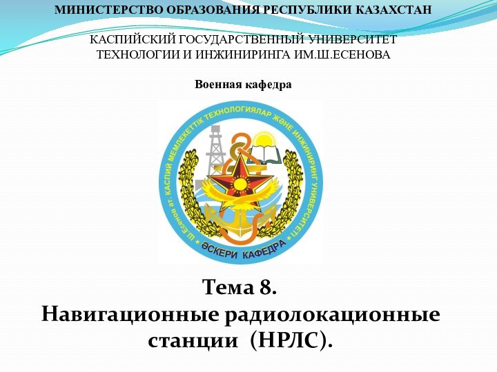 МИНИСТЕРСТВО ОБРАЗОВАНИЯ РЕСПУБЛИКИ КАЗАХСТАН КАСПИЙСКИЙ ГОСУДАРСТВЕННЫЙ УНИВЕРСИТЕТ ТЕХНОЛОГИИ И ИНЖИНИРИНГА ИМ.Ш.ЕСЕНОВА Военная кафедраТема 8. Навигационные радиолокационные станции (НРЛС).