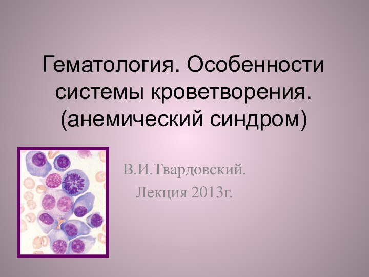 Гематология. Особенности системы кроветворения. (анемический синдром)В.И.Твардовский.Лекция 2013г.