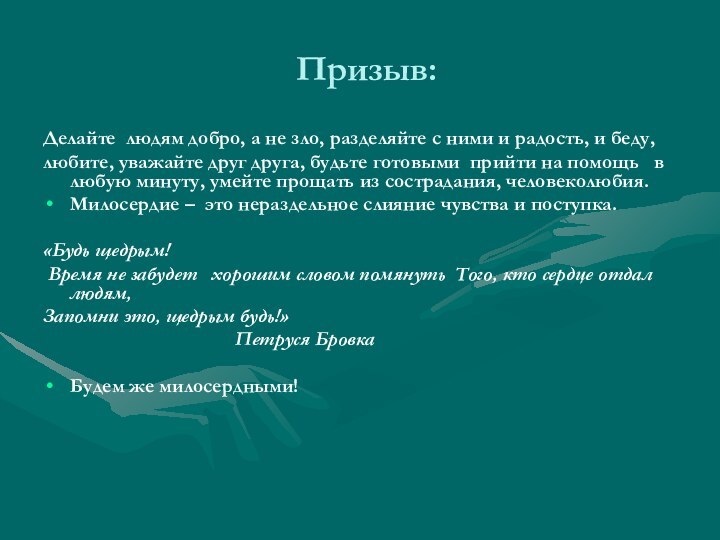 Призыв:Делайте  людям добро, а не зло, разделяйте с ними и радость, и беду,любите, уважайте друг друга, будьте готовыми  прийти на помощь   в любую минуту, умейте прощать из сострадания, человеколюбия.Милосердие –  это нераздельное слияние чувства и поступка.«Будь щедрым! Время не забудет   хорошим словом помянуть  Того, кто сердце отдал