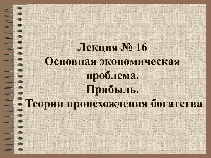 Лекция № 16 Основная экономическая проблема.  Прибыль.   Теории происхождения богатства