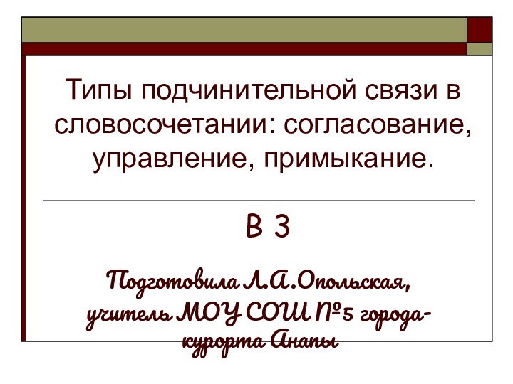 Типы подчинительной связи в словосочетании: согласование, управление, примыкание.Подготовила Л.А.Опольская, учитель МОУ СОШ №5 города-курорта АнапыВ 3