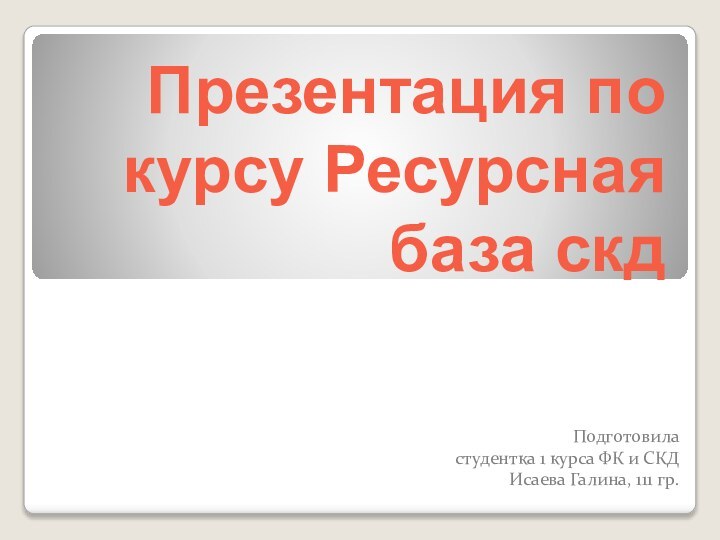 Презентация по курсу Ресурсная база скдПодготовила студентка 1 курса ФК и СКД Исаева Галина, 111 гр.