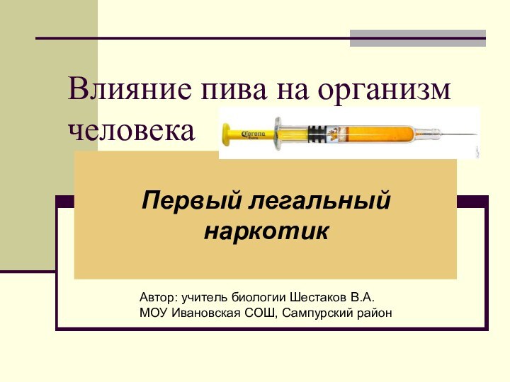 Влияние пива на организм человекаПервый легальный наркотикАвтор: учитель биологии Шестаков В.А. МОУ Ивановская СОШ, Сампурский район