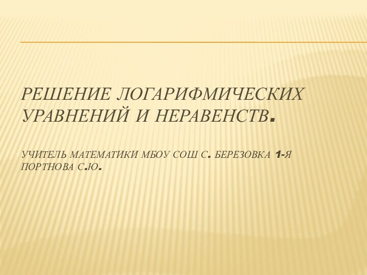 Решение логарифмических уравнений и неравенств.  Учитель математики МБОУ СОШ с. Березовка 1-я Портнова С.Ю.