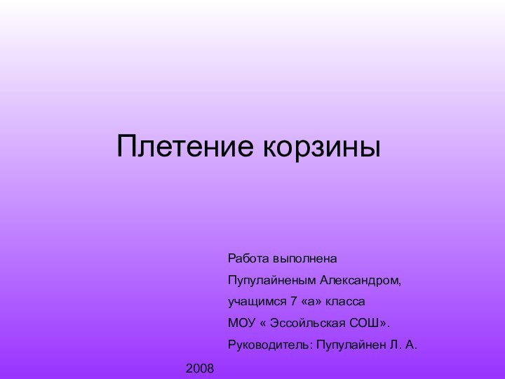 Плетение корзиныРабота выполнена Пупулайненым Александром,учащимся 7 «а» класса МОУ « Эссойльская СОШ».Руководитель: Пупулайнен Л. А.2008