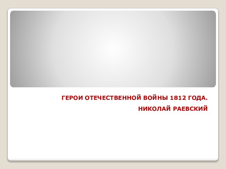 ГЕРОИ ОТЕЧЕСТВЕННОЙ ВОЙНЫ 1812 ГОДА. НИКОЛАЙ РАЕВСКИЙ