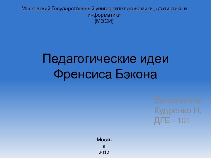 Педагогические идеи  Френсиса БэконаВыполнила:Кудренко Н.ДГЕ - 101Москва2012Московский Государственный университет экономики , статистики и информатики(МЭСИ)