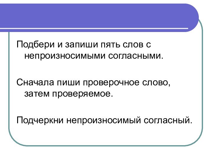 Подбери и запиши пять слов с непроизносимыми согласными.Сначала пиши проверочное слово, затем проверяемое. Подчеркни непроизносимый согласный.