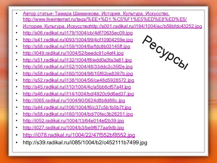 РесурсыАвтор статьи- Тамара Шаманкова. История. Культура. Искусство. http://www.liveinternet.ru/tags/%EE+%D1.%C5%F1%E5%ED%E8%ED%E5/История. Культура. Искусствоhttp://s001.radikal.ru/i194/1004/ac/b59bfdc43252.jpghttp://s06.radikal.ru/i179/1004/cb/4df70635ec09.jpghttp://s41.radikal.ru/i093/1004/99/4cf10904259e.jpghttp://s58.radikal.ru/i159/1004/6a/fdc8b03145ff.jpghttp://i049.radikal.ru/1004/52/beedc91c4ef4.jpghttp://s51.radikal.ru/i132/1004/f8/edd0e3fa3e81.jpghttp://s56.radikal.ru/i152/1004/48/33ddc2c35f2e.jpghttp://s58.radikal.ru/i160/1004/98/15f62ce8397b.jpghttp://s52.radikal.ru/i138/1004/56/ce48d5928572.jpghttp://s45.radikal.ru/i110/1004/4c/a5bb6cf57a4f.jpghttp://s46.radikal.ru/i114/1004/bd/4920c9d6ed37.jpghttp://i065.radikal.ru/1004/90/0624d8b8d88c.jpghttp://s44.radikal.ru/i106/1004/f6/c37c5b1b5b7f.jpghttp://s58.radikal.ru/i160/1004/bd/70fec3b28251.jpghttp://i052.radikal.ru/1004/13/64e014ef2b39.jpghttp://i027.radikal.ru/1004/b3/be9f677aa9db.jpghttp://i078.radikal.ru/1004/22/47f552bf8552.jpghttp://s39.radikal.ru/i085/1004/b2/c452111b7499.jpg