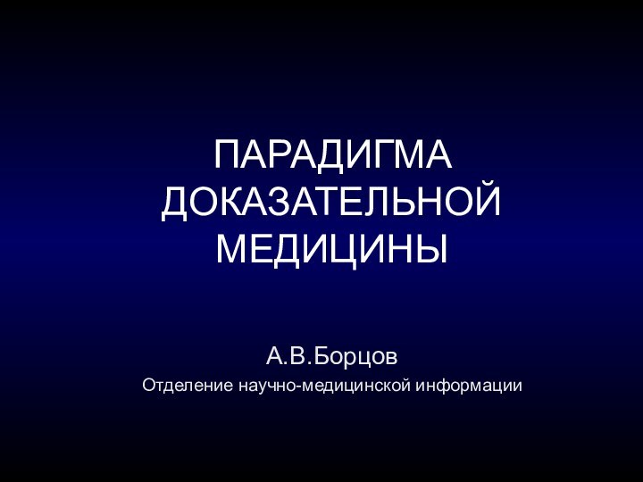 ПАРАДИГМА ДОКАЗАТЕЛЬНОЙ МЕДИЦИНЫА.В.Борцов Отделение научно-медицинской информации