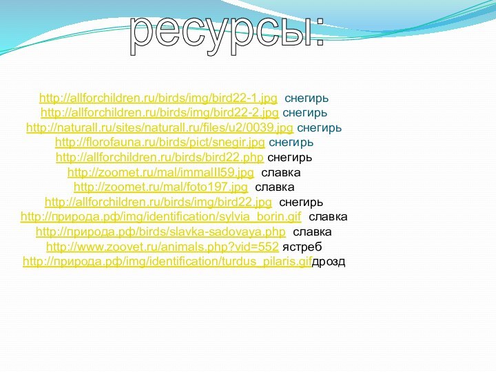 ресурсы:http://allforchildren.ru/birds/img/bird22-1.jpg снегирьhttp://allforchildren.ru/birds/img/bird22-2.jpg снегирьhttp://naturall.ru/sites/naturall.ru/files/u2/0039.jpg снегирьhttp://florofauna.ru/birds/pict/snegir.jpg снегирьhttp://allforchildren.ru/birds/bird22.php снегирьhttp://zoomet.ru/mal/immalII59.jpg славкаhttp://zoomet.ru/mal/foto197.jpg славкаhttp://allforchildren.ru/birds/img/bird22.jpg снегирьhttp://природа.рф/img/identification/sylvia_borin.gif славкаhttp://природа.рф/birds/slavka-sadovaya.php славкаhttp://www.zoovet.ru/animals.php?vid=552 ястребhttp://природа.рф/img/identification/turdus_pilaris.gifдрозд