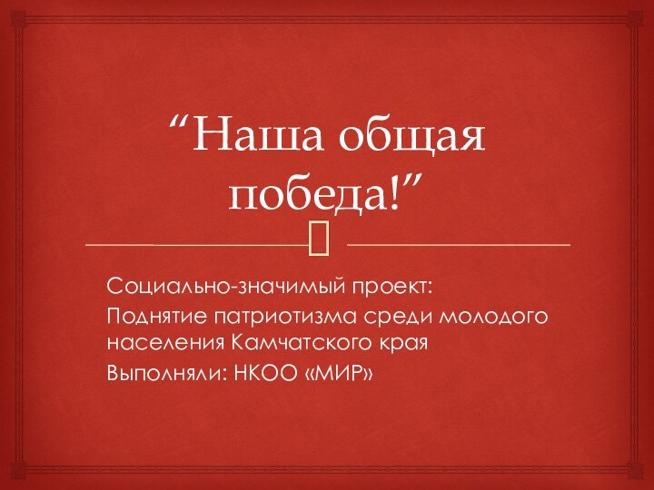 “Наша общая победа!”Социально-значимый проект:Поднятие патриотизма среди молодого населения Камчатского краяВыполняли: НКОО «МИР»