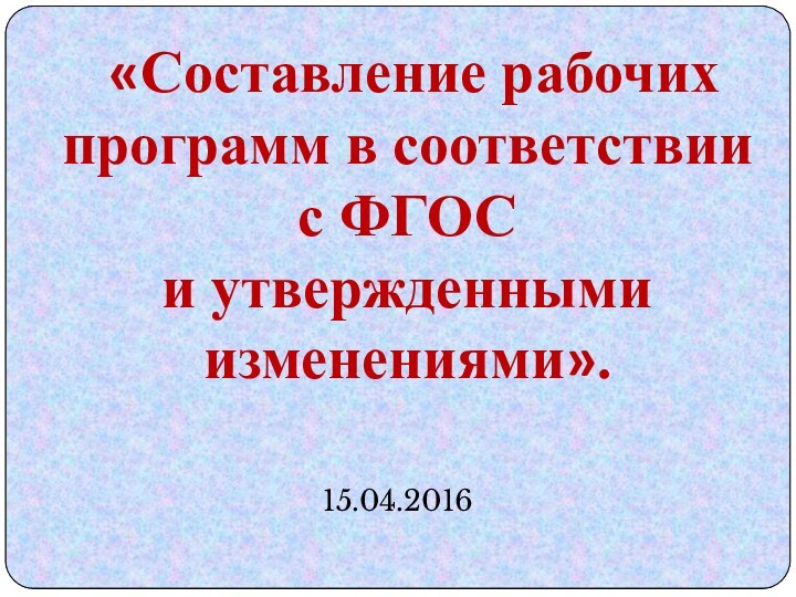 «Составление рабочих программ в соответствии с ФГОС и утвержденными изменениями». 15.04.2016