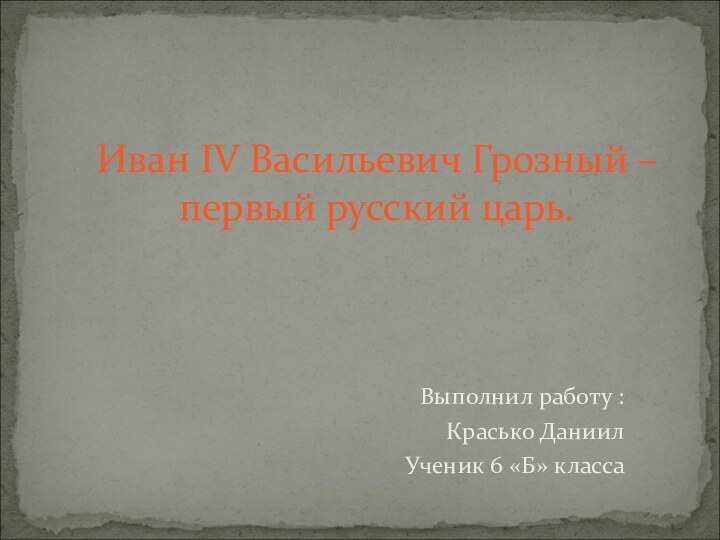 Выполнил работу :Красько ДаниилУченик 6 «Б» класса Иван IV Васильевич Грозный – первый русский царь.