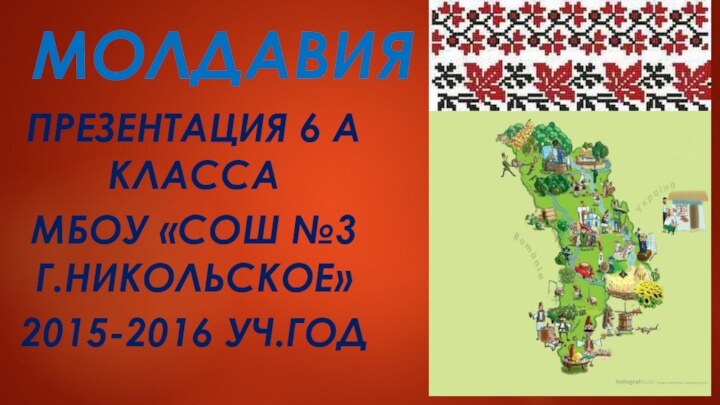 МОЛДАВИЯПРЕЗЕНТАЦИЯ 6 А КЛАССАМБОУ «СОШ №3 Г.НИКОЛЬСКОЕ»2015-2016 УЧ.ГОД