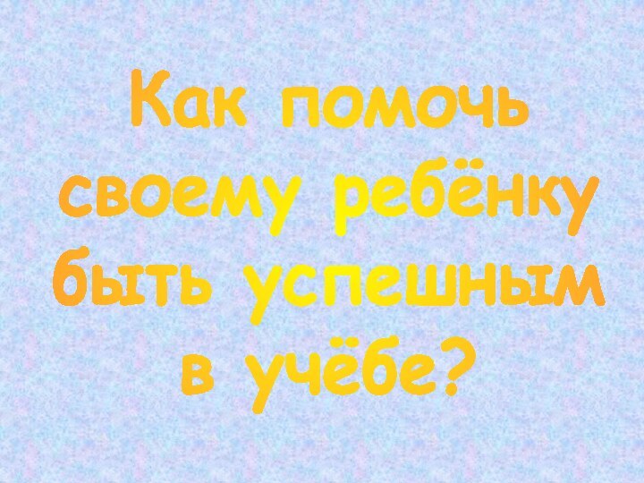 Как помочь своему ребёнкубыть успешнымв учёбе?