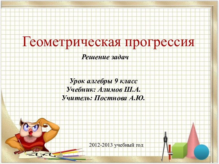 Геометрическая прогрессияРешение задачУрок алгебры 9 классУчебник: Алимов Ш.А.Учитель: Постнова А.Ю.2012-2013 учебный год