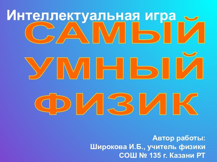 Интеллектуальная играСАМЫЙ УМНЫЙ ФИЗИКАвтор работы: Широкова И.Б., учитель физики СОШ № 135 г. Казани РТ