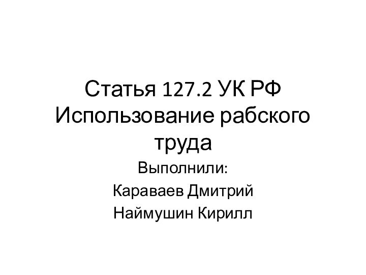 Статья 127.2 УК РФ Использование рабского трудаВыполнили:Караваев ДмитрийНаймушин Кирилл