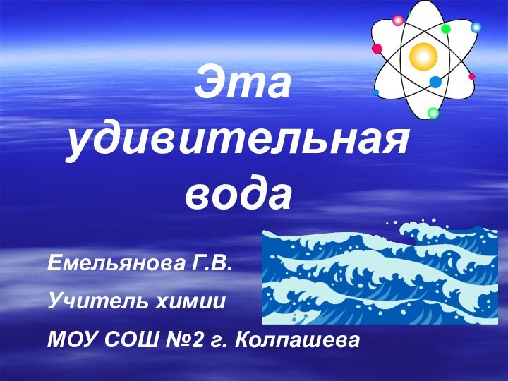 Эта удивительная водаЕмельянова Г.В.Учитель химии МОУ СОШ №2 г. Колпашева