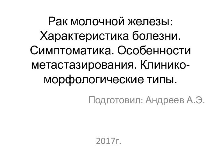 Рак молочной железы: Характеристика болезни. Симптоматика. Особенности метастазирования. Клинико-морфологические типы.Подготовил: Андреев А.Э.2017г.