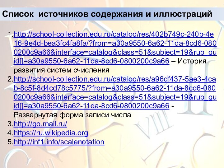 Список источников содержания и иллюстрацийhttp://school-collection.edu.ru/catalog/res/402b749c-240b-4e16-9e4d-bea3fc4fa8fa/?from=a30a9550-6a62-11da-8cd6-0800200c9a66&interface=catalog&class=51&subject=19&rub_guid[]=a30a9550-6a62-11da-8cd6-0800200c9a66 – История развития систем счисленияhttp://school-collection.edu.ru/catalog/res/a96df437-5ae3-4cab-8c5f-8d4cd78c5775/?from=a30a9550-6a62-11da-8cd6-0800200c9a66&interface=catalog&class=51&subject=19&rub_guid[]=a30a9550-6a62-11da-8cd6-0800200c9a66 - Развернутая форма записи числаhttp://go.mail.ru/ https://ru.wikipedia.orghttp://inf1.info/scalenotation