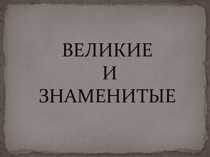 ВЕЛИКИЕ  И  ЗНАМЕНИТЫЕ