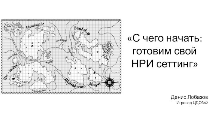 «С чего начать: готовим свой НРИ сеттинг»Денис ЛобазовИгровед ЦДО№2