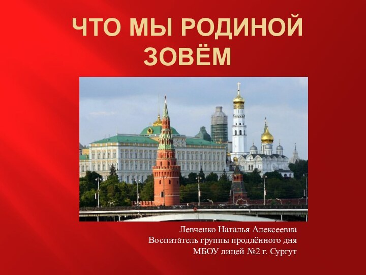 Что мы Родиной зовёмЛевченко Наталья АлексеевнаВоспитатель группы продлённого дняМБОУ лицей №2 г. Сургут