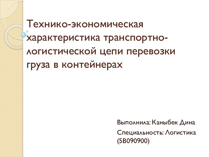 Технико-экономическая характеристика транспортно-логистической цепи перевозки груза в контейнерахВыполнила: Каныбек ДинаСпециальность: Логистика(5В090900)