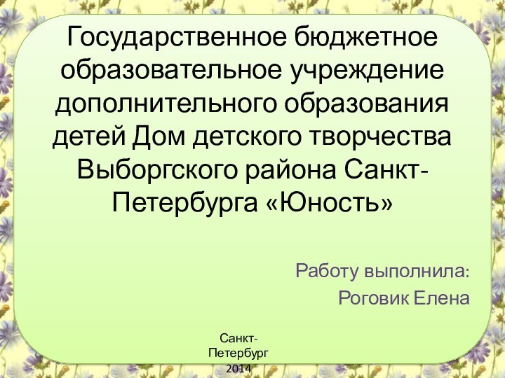 Государственное бюджетное образовательное учреждение дополнительного образования детей Дом детского творчества Выборгского района Санкт-Петербурга «Юность»Работу выполнила:Роговик ЕленаСанкт-Петербург2014