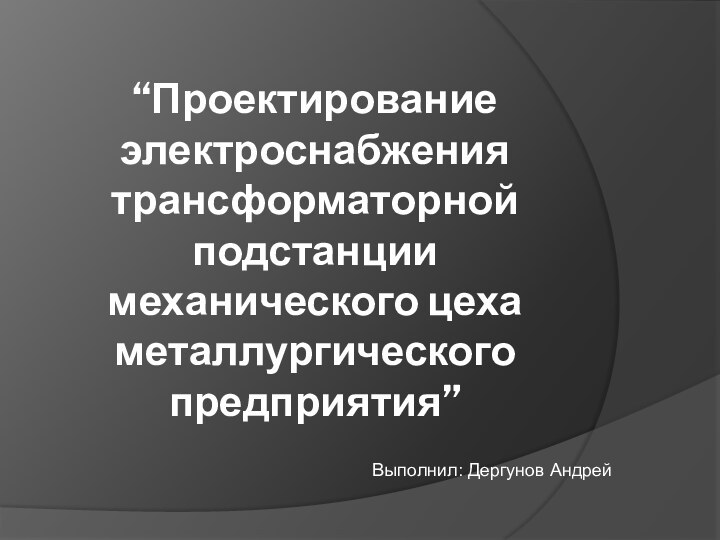 “Проектирование электроснабжения трансформаторной подстанции механического цеха металлургического предприятия”Выполнил: Дергунов Андрей