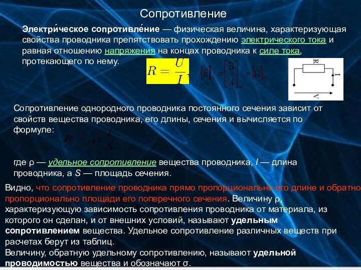 СопротивлениеЭлектри́ческое сопротивле́ние — физическая величина, характеризующая свойства проводника препятствовать прохождению электрического тока и равная отношению напряжения на