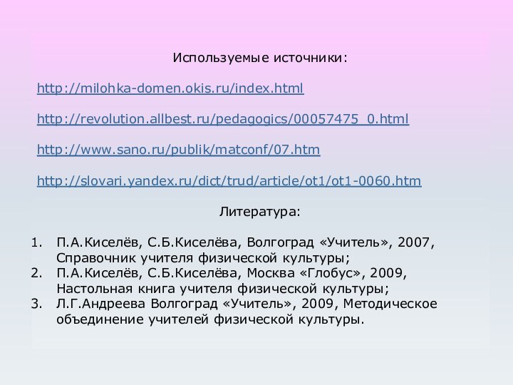 Используемые источники:http://milohka-domen.okis.ru/index.htmlhttp://revolution.allbest.ru/pedagogics/00057475_0.htmlhttp://www.sano.ru/publik/matconf/07.htmhttp://slovari.yandex.ru/dict/trud/article/ot1/ot1-0060.htmЛитература:П.А.Киселёв, С.Б.Киселёва, Волгоград «Учитель», 2007, Справочник учителя физической культуры;П.А.Киселёв, С.Б.Киселёва, Москва