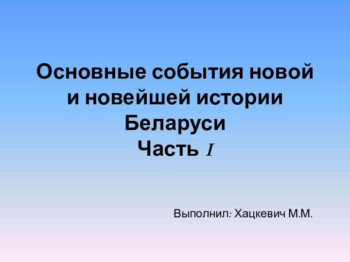 Основные события новой и новейшей истории Беларуси Часть IВыполнил: Хацкевич М.М.