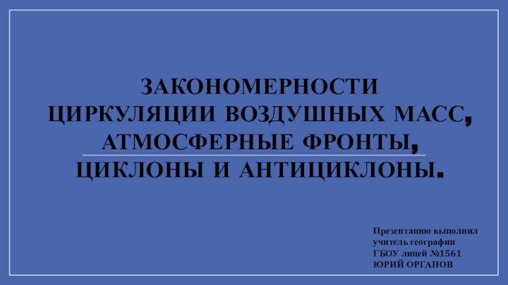 ЗАКОНОМЕРНОСТИЦИРКУЛЯЦИИ ВОЗДУШНЫХ МАСС,АТМОСФЕРНЫЕ ФРОНТЫ,ЦИКЛОНЫ И АНТИЦИКЛОНЫ.Презентацию выполнилучитель географииГБОУ лицей №1561ЮРИЙ ОРГАНОВ